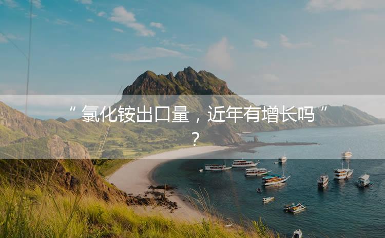氯化銨出口量，近年有增長嗎？
